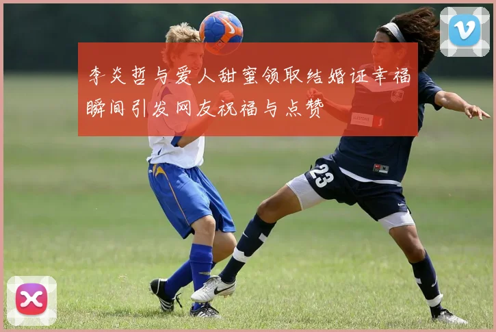 李炎哲与爱人甜蜜领取结婚证幸福瞬间引发网友祝福与点赞
