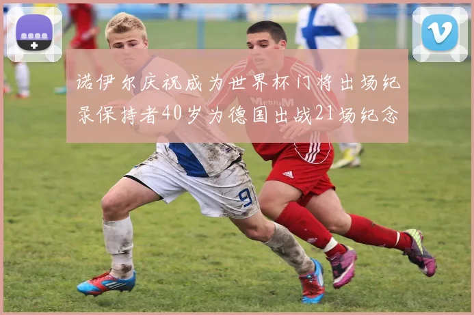 诺伊尔庆祝成为世界杯门将出场纪录保持者40岁为德国出战21场纪念照曝光