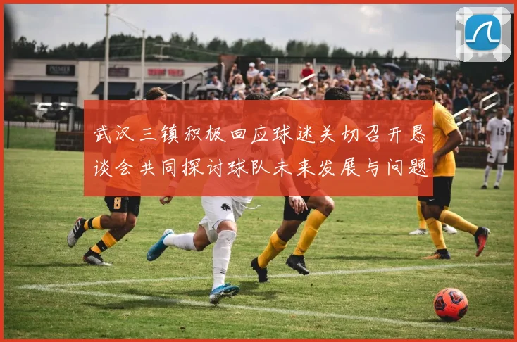 武汉三镇积极回应球迷关切召开恳谈会共同探讨球队未来发展与问题解决
