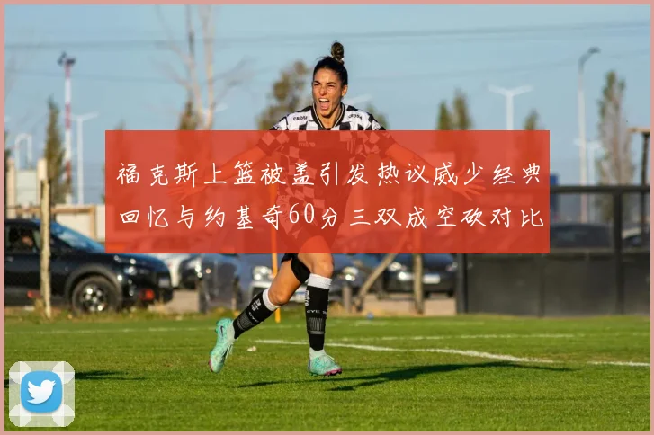 福克斯上篮被盖引发热议威少经典回忆与约基奇60分三双成空砍对比
