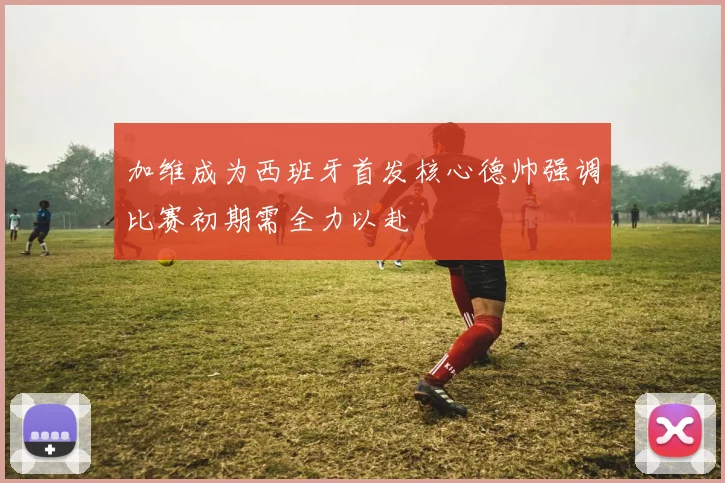 加维成为西班牙首发核心德帅强调比赛初期需全力以赴