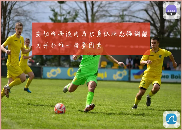 安切洛蒂谈内马尔身体状态强调能力并非唯一考量因素