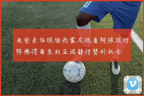 老爸亲临现场西蒙尼观看阿根廷对阵佛得角朱利亚诺静待替补机会