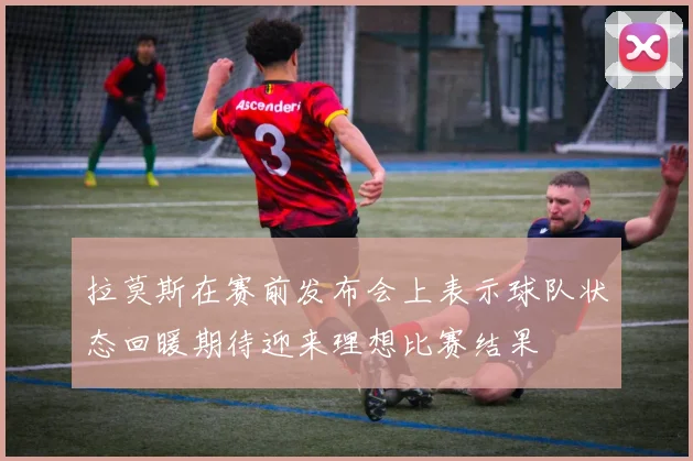 拉莫斯在赛前发布会上表示球队状态回暖期待迎来理想比赛结果