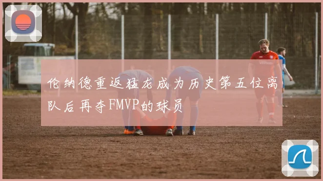 伦纳德重返猛龙成为历史第五位离队后再夺FMVP的球员