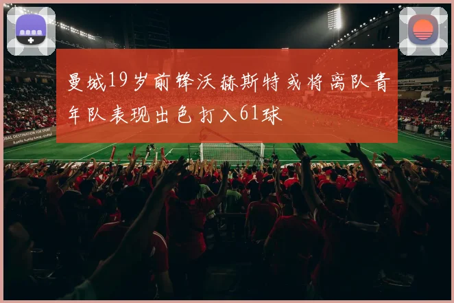 曼城19岁前锋沃赫斯特或将离队青年队表现出色打入61球