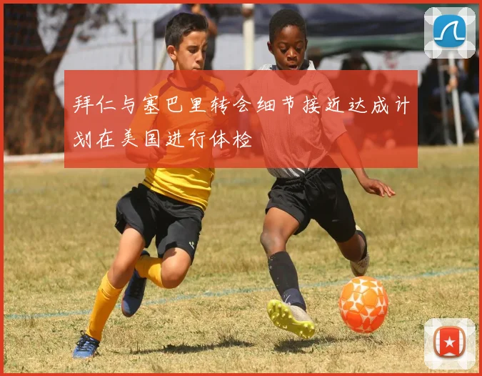 拜仁与塞巴里转会细节接近达成计划在美国进行体检