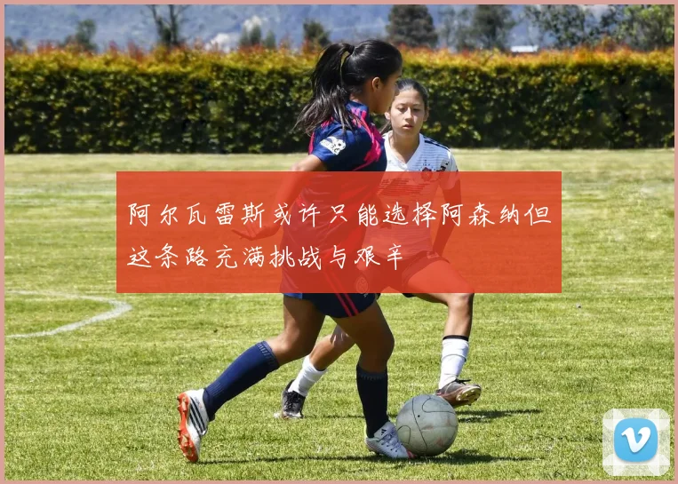 阿尔瓦雷斯或许只能选择阿森纳但这条路充满挑战与艰辛