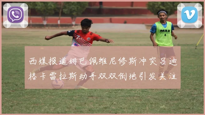 西媒报道姆巴佩维尼修斯冲突吕迪格卡雷拉斯动手双双倒地引发关注