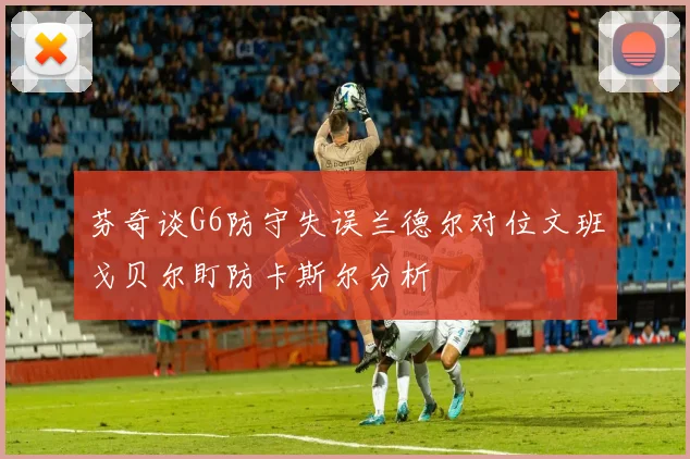 芬奇谈G6防守失误兰德尔对位文班戈贝尔盯防卡斯尔分析