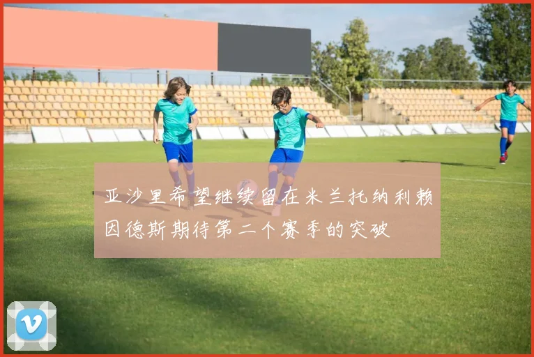 亚沙里希望继续留在米兰托纳利赖因德斯期待第二个赛季的突破