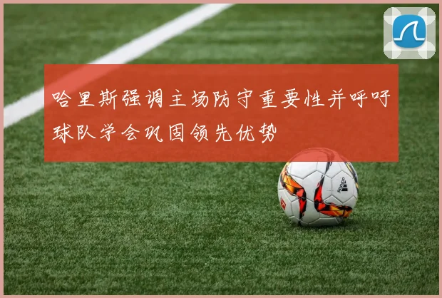 哈里斯强调主场防守重要性并呼吁球队学会巩固领先优势