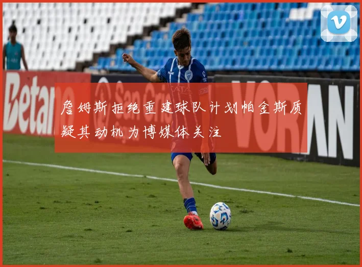 詹姆斯拒绝重建球队计划帕金斯质疑其动机为博媒体关注