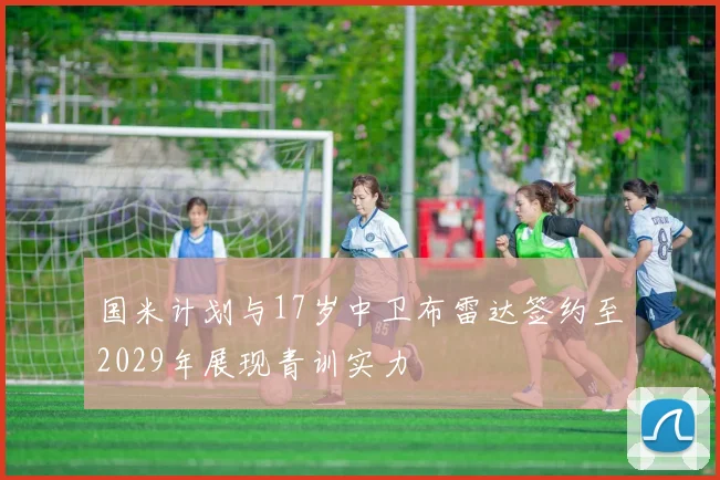 国米计划与17岁中卫布雷达签约至2029年展现青训实力