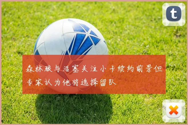 森林狼与活塞关注小卡续约前景但专家认为他将选择留队